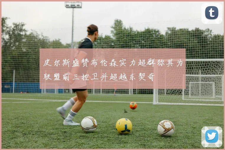 皮尔斯盛赞布伦森实力超群称其为联盟前三控卫并超越东契奇